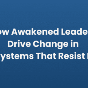 How Awakened Leaders Drive Change in Systems That Resist It