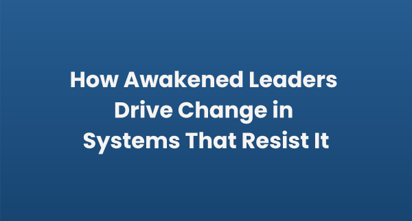 How Awakened Leaders Drive Change in Systems That Resist It